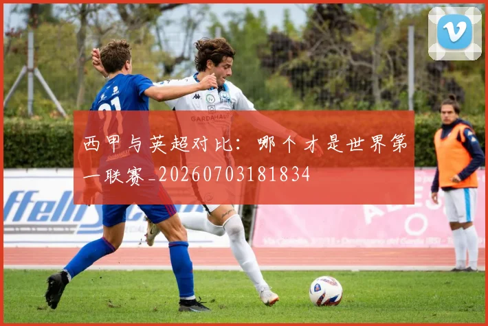 西甲与英超对比:哪个才是世界第一联赛_20260703181834