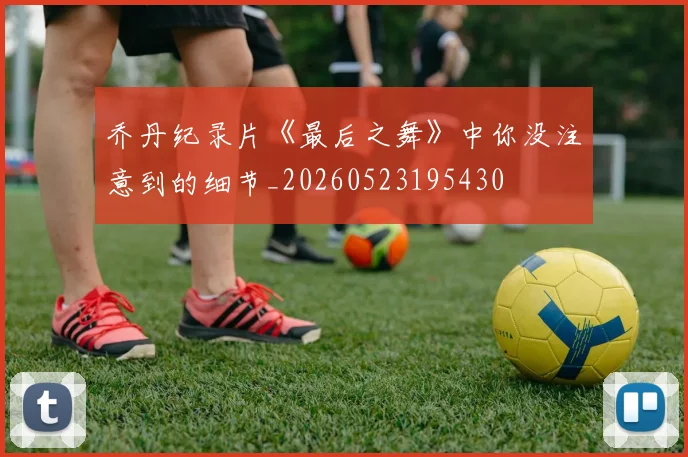乔丹纪录片《最后之舞》中你没注意到的细节_20260523195430