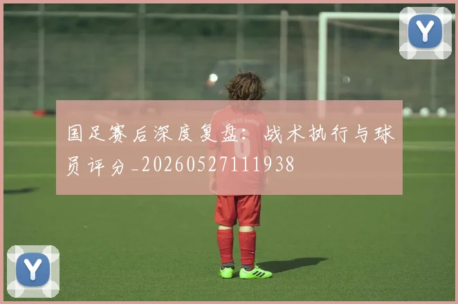 国足赛后深度复盘：战术执行与球员评分_20260527111938