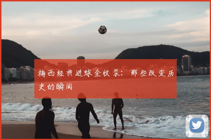 梅西经典进球全收录:那些改变历史的瞬间