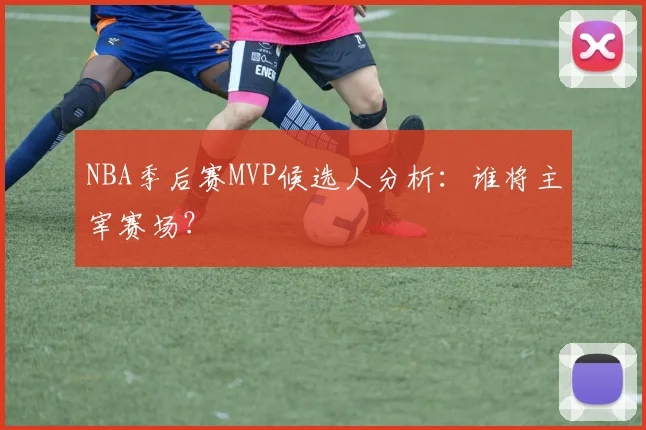 NBA季后赛MVP候选人分析:谁将主宰赛场?