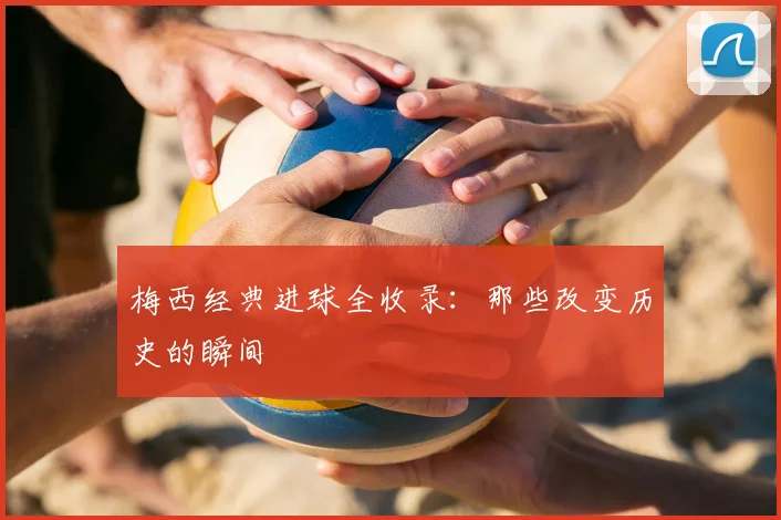 梅西经典进球全收录：那些改变历史的瞬间