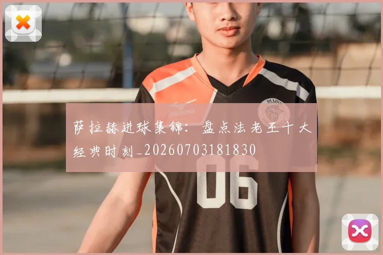 萨拉赫进球集锦：盘点法老王十大经典时刻_20260703181830