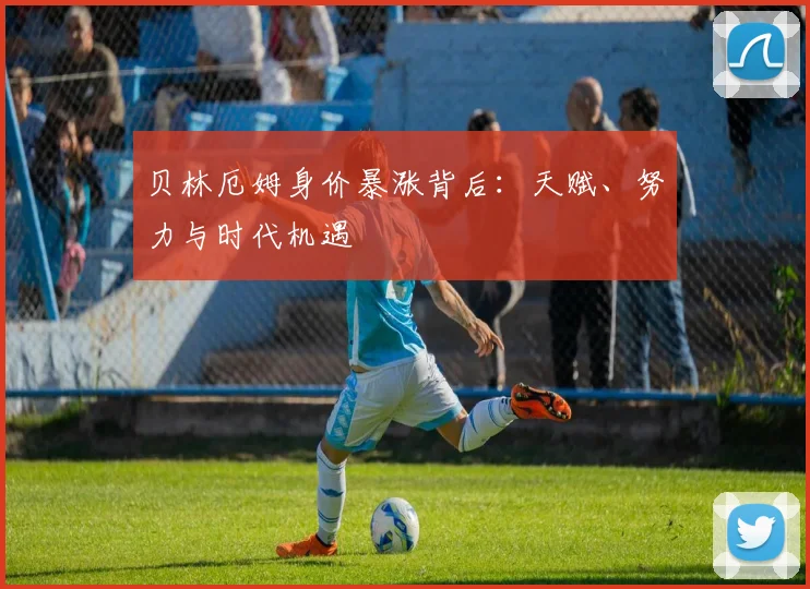 贝林厄姆身价暴涨背后：天赋、努力与时代机遇