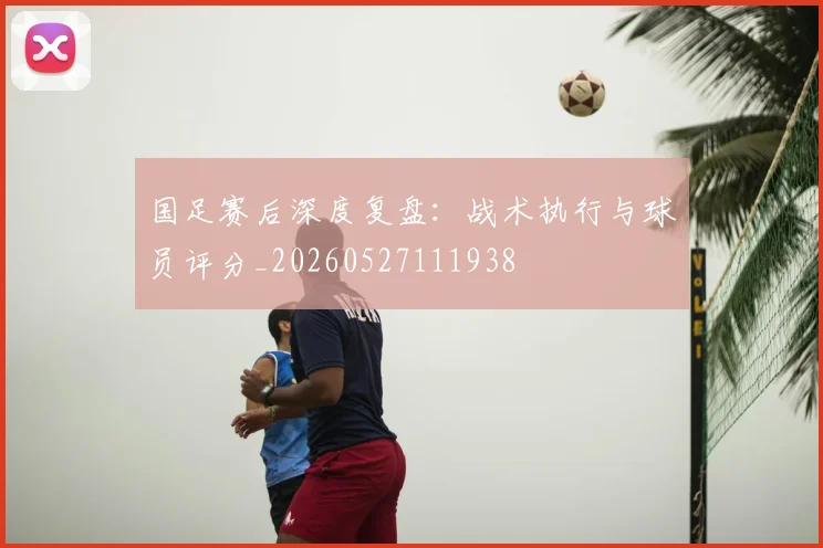 国足赛后深度复盘:战术执行与球员评分_20260527111938
