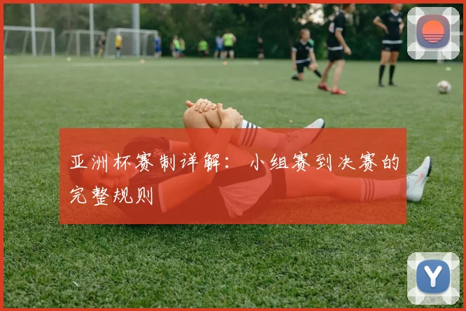 亚洲杯赛制详解：小组赛到决赛的完整规则