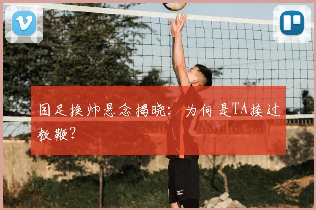 国足换帅悬念揭晓:为何是TA接过教鞭?