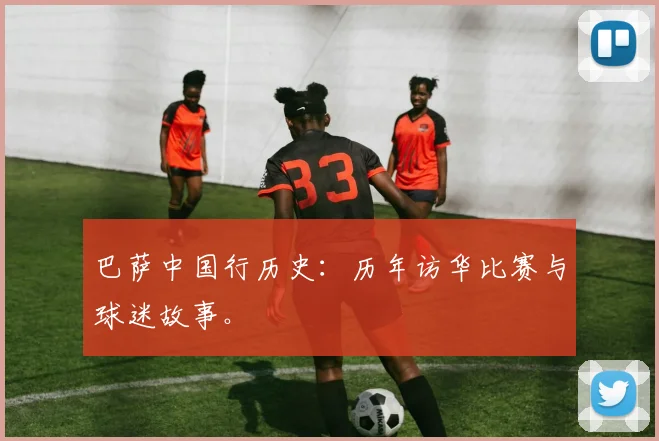 巴萨中国行历史:历年访华比赛与球迷故事。