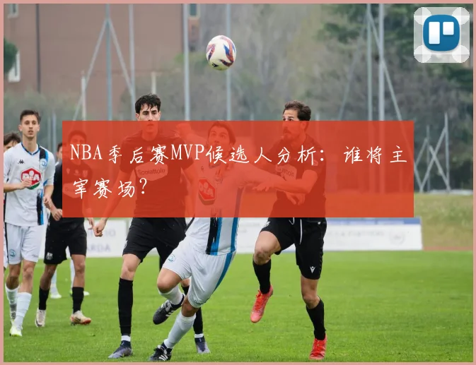 NBA季后赛MVP候选人分析：谁将主宰赛场？