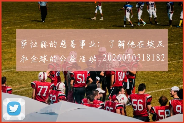 萨拉赫的慈善事业：了解他在埃及和全球的公益活动_20260703181826