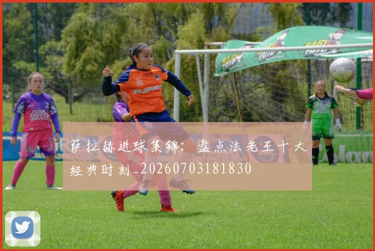 萨拉赫进球集锦：盘点法老王十大经典时刻_20260703181830