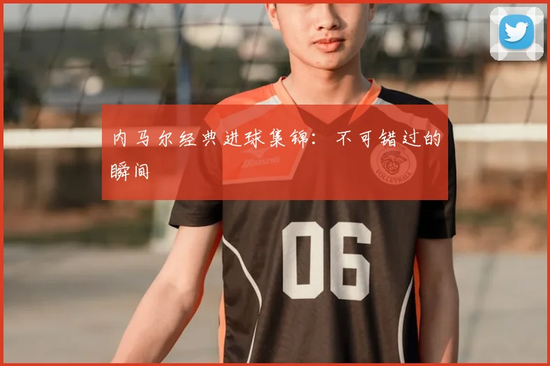 内马尔经典进球集锦：不可错过的瞬间